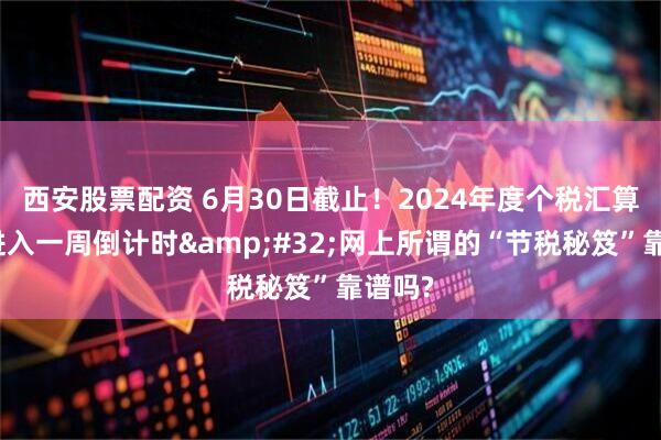 西安股票配资 6月30日截止！2024年度个税汇算清缴进入一周倒计时&#32;网上所谓的“节税秘笈”靠谱吗?