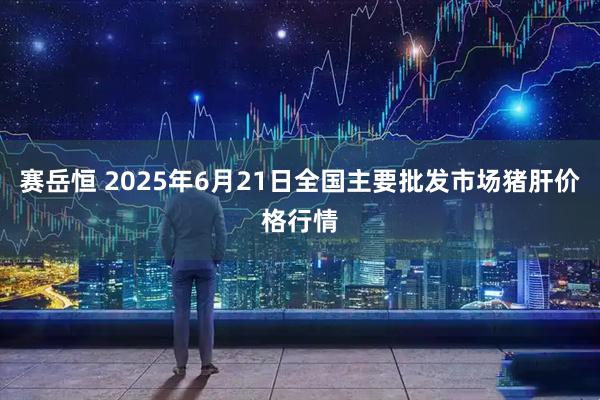 赛岳恒 2025年6月21日全国主要批发市场猪肝价格行情