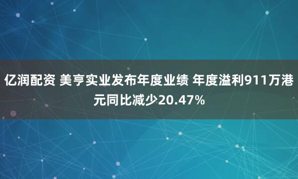 亿润配资 美亨实业发布年度业绩 年度溢利911万港元同比减少20.47%
