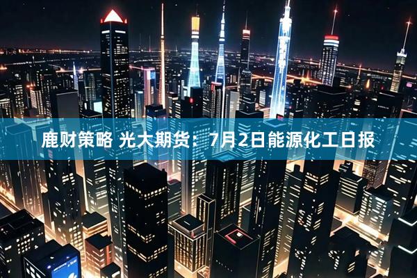 鹿财策略 光大期货：7月2日能源化工日报