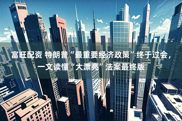富旺配资 特朗普“最重要经济政策”终于过会，一文读懂“大漂亮”法案最终版