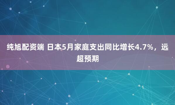 纯旭配资端 日本5月家庭支出同比增长4.7%，远超预期