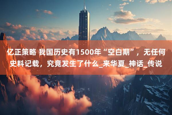 亿正策略 我国历史有1500年“空白期”，无任何史料记载，究竟发生了什么_来华夏_神话_传说