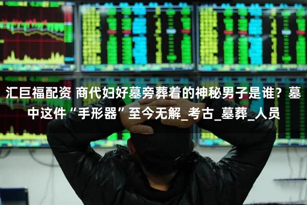 汇巨福配资 商代妇好墓旁葬着的神秘男子是谁？墓中这件“手形器”至今无解_考古_墓葬_人员