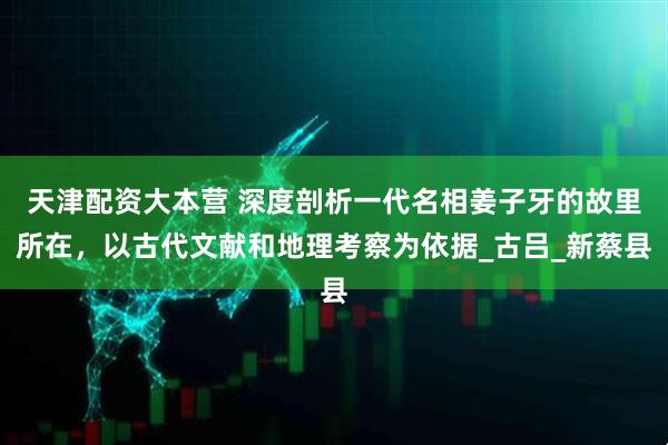 天津配资大本营 深度剖析一代名相姜子牙的故里所在，以古代文献和地理考察为依据_古吕_新蔡县