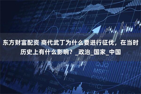 东方财富配资 商代武丁为什么要进行征伐，在当时历史上有什么影响？_政治_国家_中国