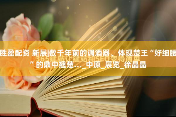 胜盈配资 新展|数千年前的调酒器、体现楚王“好细腰”的鼎中翘楚..._中原_展览_徐晶晶