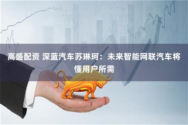 高盛配资 深蓝汽车苏琳珂：未来智能网联汽车将懂用户所需