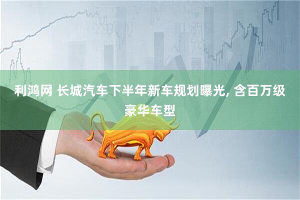 利鸿网 长城汽车下半年新车规划曝光, 含百万级豪华车型