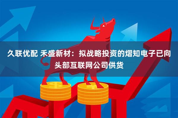 久联优配 禾盛新材：拟战略投资的熠知电子已向头部互联网公司供货
