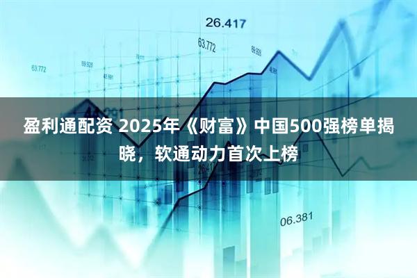 盈利通配资 2025年《财富》中国500强榜单揭晓，软通动力首次上榜