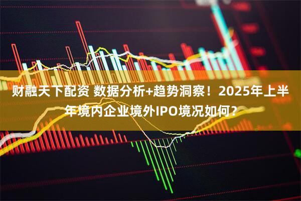 财融天下配资 数据分析+趋势洞察！2025年上半年境内企业境外IPO境况如何？