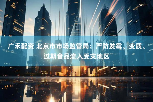 广禾配资 北京市市场监管局：严防发霉、变质、过期食品流入受灾地区