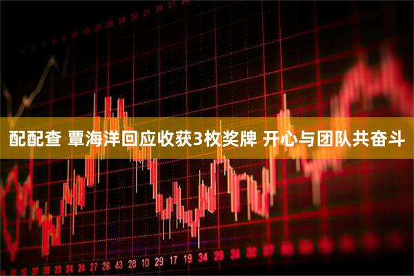配配查 覃海洋回应收获3枚奖牌 开心与团队共奋斗