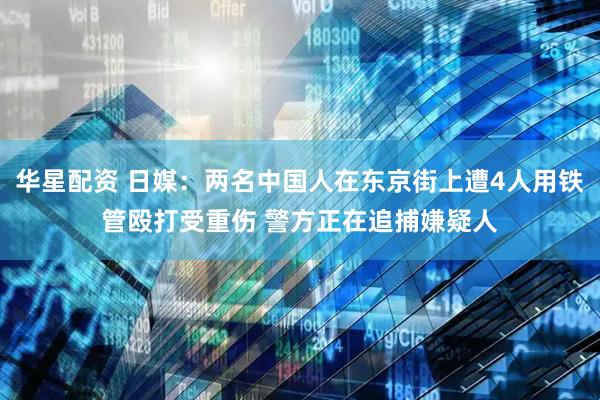 华星配资 日媒：两名中国人在东京街上遭4人用铁管殴打受重伤 警方正在追捕嫌疑人