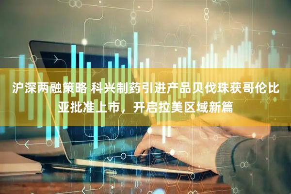 沪深两融策略 科兴制药引进产品贝伐珠获哥伦比亚批准上市，开启拉美区域新篇