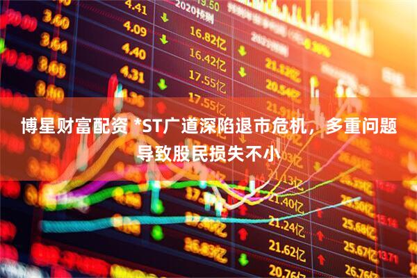 博星财富配资 *ST广道深陷退市危机，多重问题导致股民损失不小