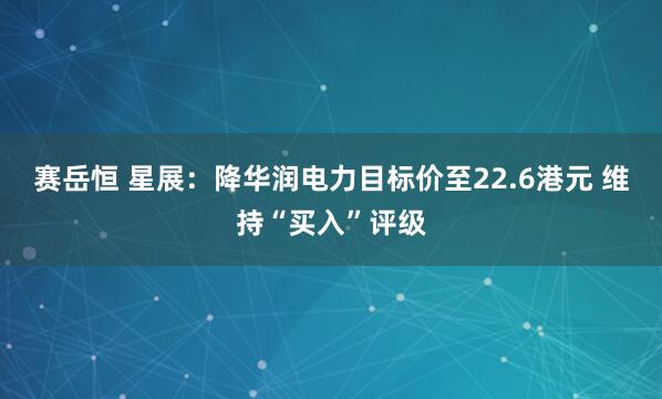 赛岳恒 星展：降华润电力目标价至22.6港元 维持“买入”评级