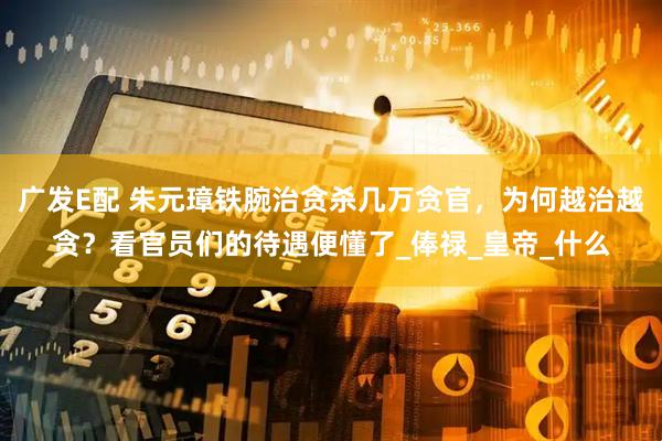 广发E配 朱元璋铁腕治贪杀几万贪官，为何越治越贪？看官员们的待遇便懂了_俸禄_皇帝_什么
