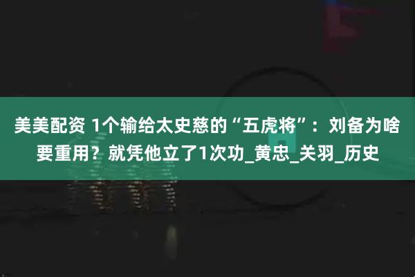 美美配资 1个输给太史慈的“五虎将”：刘备为啥要重用？就凭他立了1次功_黄忠_关羽_历史
