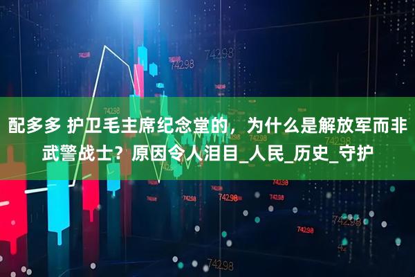 配多多 护卫毛主席纪念堂的，为什么是解放军而非武警战士？原因令人泪目_人民_历史_守护