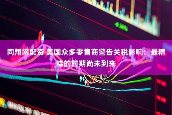 同翔网配资 美国众多零售商警告关税影响：最糟糕的时期尚未到来