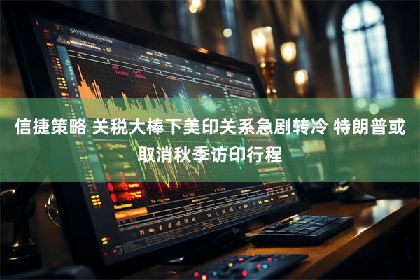 信捷策略 关税大棒下美印关系急剧转冷 特朗普或取消秋季访印行程