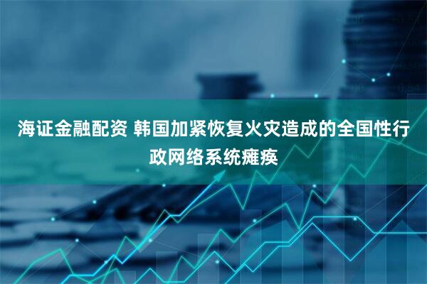 海证金融配资 韩国加紧恢复火灾造成的全国性行政网络系统瘫痪