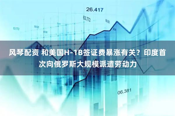风琴配资 和美国H-1B签证费暴涨有关？印度首次向俄罗斯大规模派遣劳动力