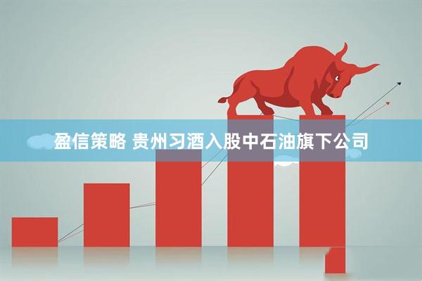 盈信策略 贵州习酒入股中石油旗下公司