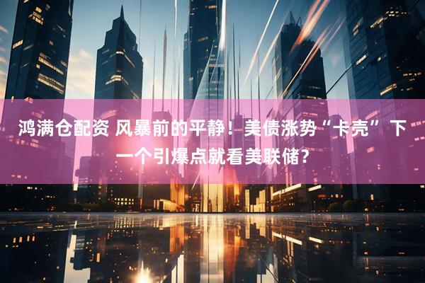 鸿满仓配资 风暴前的平静！美债涨势“卡壳” 下一个引爆点就看美联储？