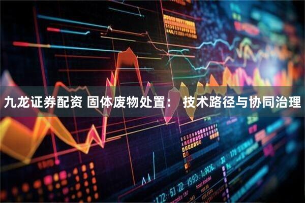 九龙证券配资 固体废物处置: 技术路径与协同治理
