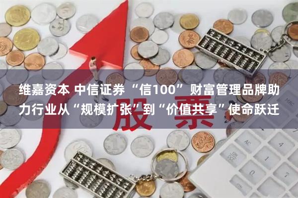 维嘉资本 中信证券 “信100” 财富管理品牌助力行业从“规模扩张”到“价值共享”使命跃迁