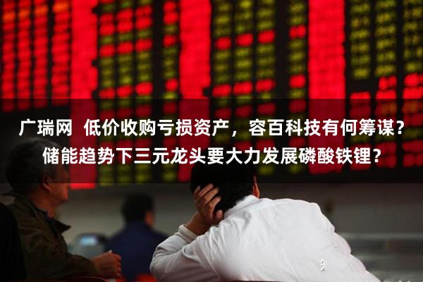 广瑞网  低价收购亏损资产，容百科技有何筹谋？储能趋势下三元龙头要大力发展磷酸铁锂？