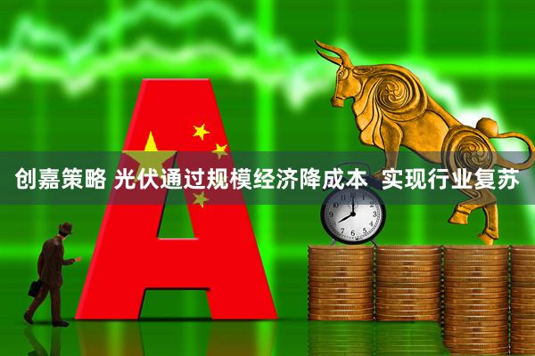 创嘉策略 光伏通过规模经济降成本  实现行业复苏