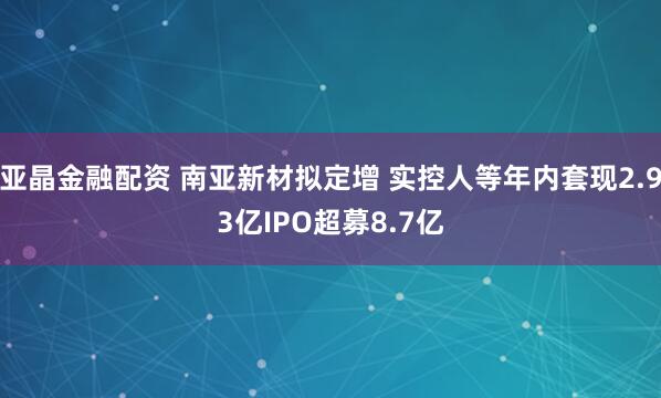 亚晶金融配资 南亚新材拟定增 实控人等年内套现2.93亿IPO超募8.7亿