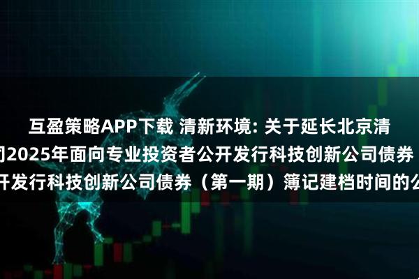 互盈策略APP下载 清新环境: 关于延长北京清新环境技术股份有限公司2025年面向专业投资者公开发行科技创新公司债券（第一期）簿记建档时间的公告
