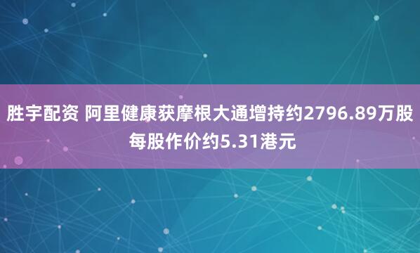 胜宇配资 阿里健康获摩根大通增持约2796.89万股 每股作价约5.31港元