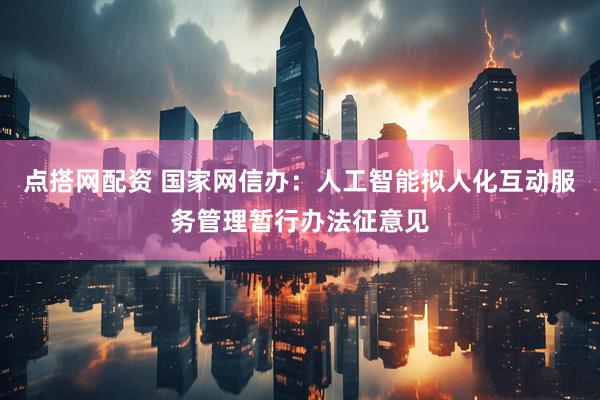 点搭网配资 国家网信办：人工智能拟人化互动服务管理暂行办法征意见