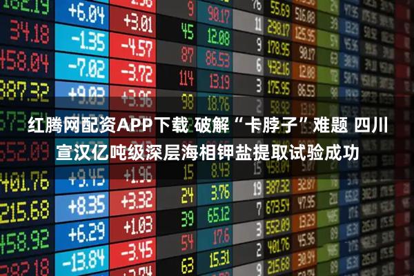 红腾网配资APP下载 破解“卡脖子”难题 四川宣汉亿吨级深层海相钾盐提取试验成功