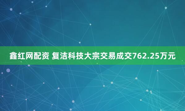 鑫红网配资 复洁科技大宗交易成交762.25万元