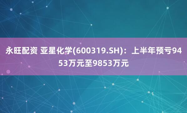 永旺配资 亚星化学(600319.SH)：上半年预亏9453万元至9853万元