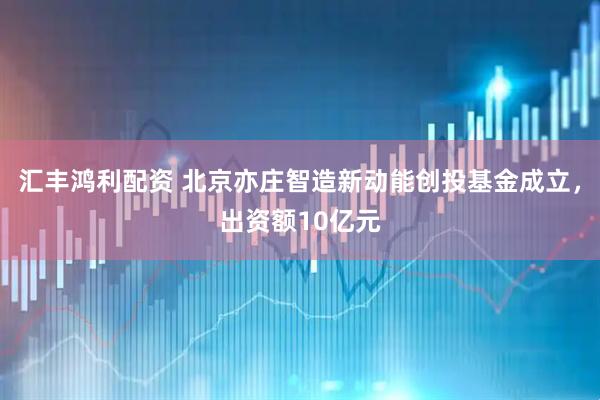 汇丰鸿利配资 北京亦庄智造新动能创投基金成立，出资额10亿元