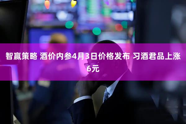 智赢策略 酒价内参4月3日价格发布 习酒君品上涨6元