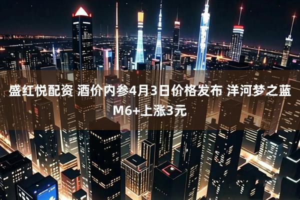 盛红悦配资 酒价内参4月3日价格发布 洋河梦之蓝M6+上涨3元