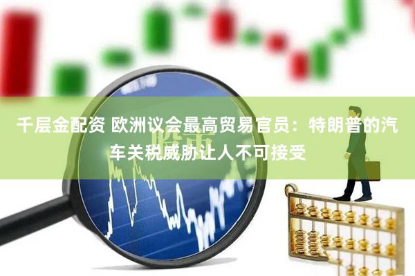千层金配资 欧洲议会最高贸易官员：特朗普的汽车关税威胁让人不可接受